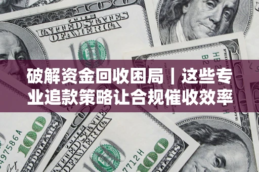 济南破解资金回收困局｜这些专业追款策略让合规催收效率翻倍