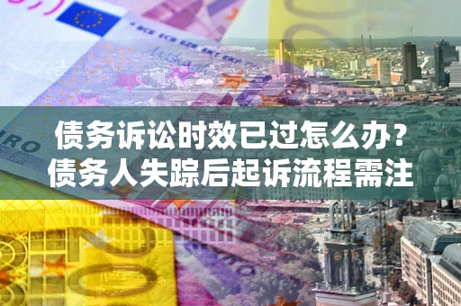 济南债务诉讼时效已过怎么办？债务人失踪后起诉流程需注意什么？