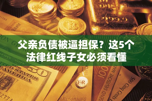 济南父亲负债被逼担保？这5个法律红线子女必须看懂